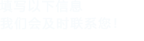 填寫(xiě)以下信息，我們會(huì)及時(shí)聯(lián)系您！